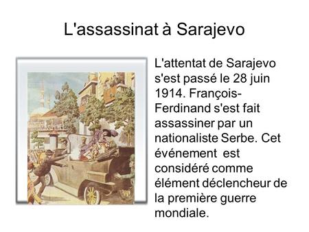 L'assassinat à Sarajevo L'attentat de Sarajevo s'est passé le 28 juin 1914. François- Ferdinand s'est fait assassiner par un nationaliste Serbe. Cet événement.