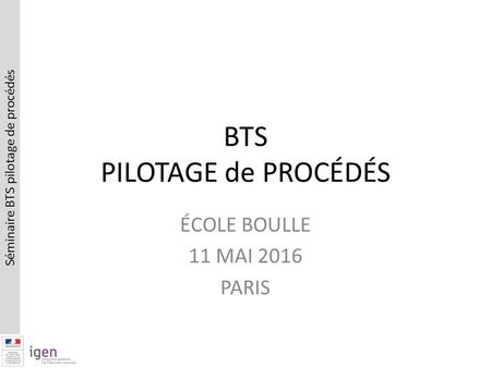 Séminaire BTS pilotage de procédés BTS PILOTAGE de PROCÉDÉS ÉCOLE BOULLE 11 MAI 2016 PARIS.
