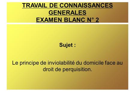 TRAVAIL DE CONNAISSANCES GENERALES EXAMEN BLANC N° 2 Sujet : Le principe de inviolabilité du domicile face au droit de perquisition.