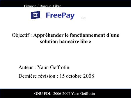 Finance / Banque Libre GNU FDL 2006-2007 Yann Geffrotin Objectif : Appréhender le fonctionnement d'une solution bancaire libre Auteur : Yann Geffrotin.