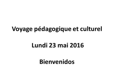 Voyage pédagogique et culturel Lundi 23 mai 2016 Bienvenidos.