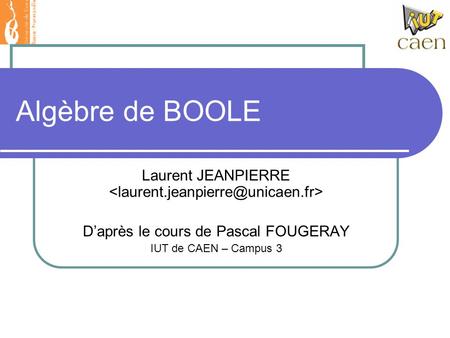 Algèbre de BOOLE Laurent JEANPIERRE D’après le cours de Pascal FOUGERAY IUT de CAEN – Campus 3.