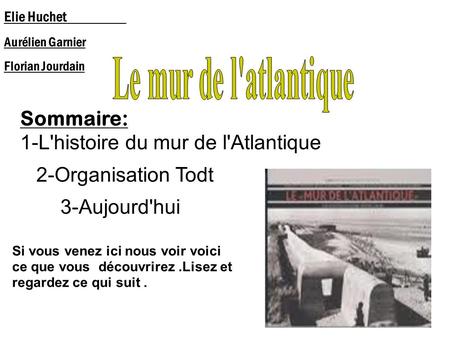 Sommaire: 1-L'histoire du mur de l'Atlantique 2-Organisation Todt 3-Aujourd'hui Elie Huchet Aurélien Garnier Florian Jourdain Si vous venez ici nous voir.