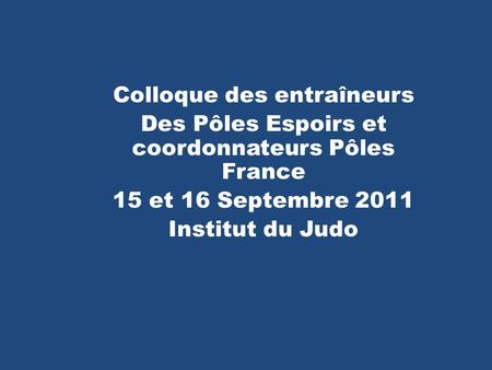 Colloque des entraîneurs Des Pôles Espoirs et coordonnateurs Pôles France 15 et 16 Septembre 2011 Institut du Judo.