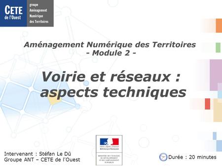 Aménagement Numérique des Territoires - Module 2 - Intervenant : Stéfan Le Dû Groupe ANT – CETE de l'Ouest Voirie et réseaux : aspects techniques Durée.