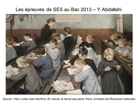 Les épreuves de SES au Bac 2013 – Y. Abdallahi Source : Henri Jules Jean Geoffroy, En classe, le travail des petits, Paris, ministère de l'Éducation nationale.