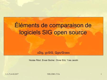 3, 4, 5 avril 2007NRI, EBO, YJA1 Éléments de comparaison de logiciels SIG open source uDig, gvSIG, Qgis/Grass Nicolas Ribot, Erwan Bocher, Olivier Ertz,