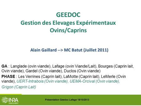 Présentation Geedoc Lafage 18/10/2013 GEEDOC Gestion des Elevages Expérimentaux Ovins/Caprins Alain Gaillard --> MC Batut (Juillet 2011) GA : Langlade.