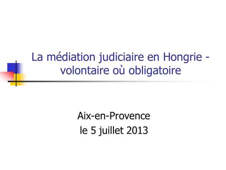 La médiation judiciaire en Hongrie - volontaire où obligatoire Aix-en-Provence le 5 juillet 2013.