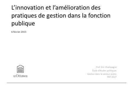 L’innovation et l’amélioration des pratiques de gestion dans la fonction publique 6 février 2013 Prof. Eric Champagne École d’études politiques Gestion.