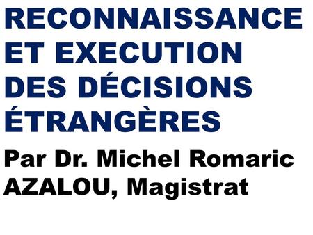 RECONNAISSANCE ET EXECUTION DES DÉCISIONS ÉTRANGÈRES Par Dr. Michel Romaric AZALOU, Magistrat.