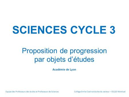 SCIENCES CYCLE 3 Proposition de progression par objets d’études Académie de Lyon Equipe des Professeurs des écoles et Professeurs de SciencesCollège Emile.