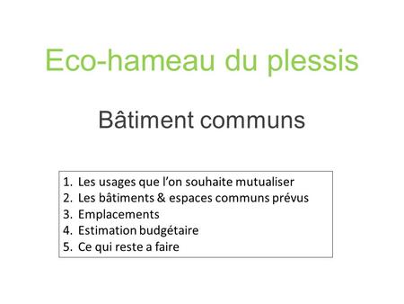 Eco-hameau du plessis Bâtiment communs 1.Les usages que l’on souhaite mutualiser 2.Les bâtiments & espaces communs prévus 3.Emplacements 4.Estimation budgétaire.