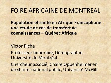 FOIRE AFRICAINE DE MONTREAL Population et santé en Afrique Francophone : une étude de cas de transfert de connaissances – Québec Afrique Victor Piché Professeur.