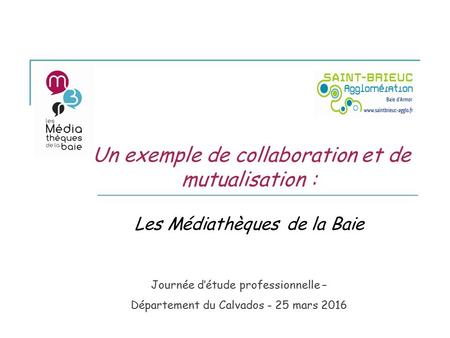 Un exemple de collaboration et de mutualisation : Les Médiathèques de la Baie Journée d’étude professionnelle – Département du Calvados - 25 mars 2016.