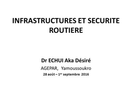 INFRASTRUCTURES ET SECURITE ROUTIERE Dr ECHUI Aka Désiré AGEPAR, Yamoussoukro 28 août – 1 er septembre 2016.
