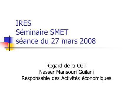 IRES Séminaire SMET séance du 27 mars 2008 Regard de la CGT Nasser Mansouri Guilani Responsable des Activités économiques.