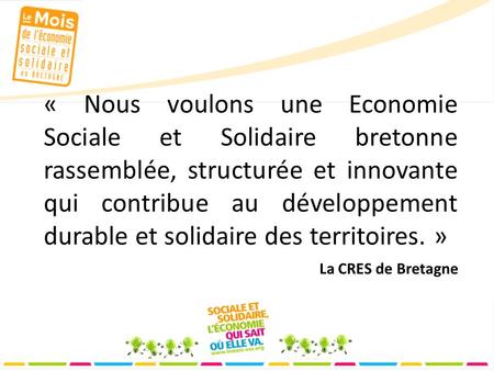 « Nous voulons une Economie Sociale et Solidaire bretonne rassemblée, structurée et innovante qui contribue au développement durable et solidaire des territoires.