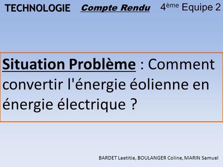 TECHNOLOGIE 4 ème Equipe 2 Compte Rendu Situation Problème : Comment convertir l'énergie éolienne en énergie électrique ? BARDET Laetitia, BOULANGER Coline,