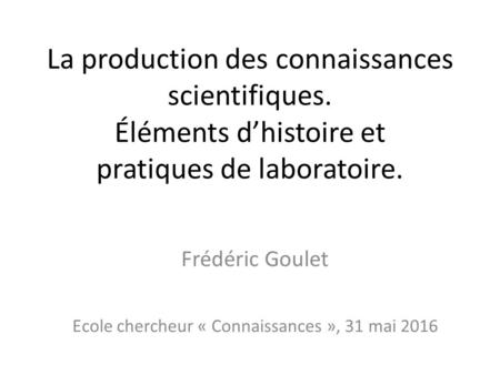 La production des connaissances scientifiques. Éléments d’histoire et pratiques de laboratoire. Frédéric Goulet Ecole chercheur « Connaissances », 31 mai.