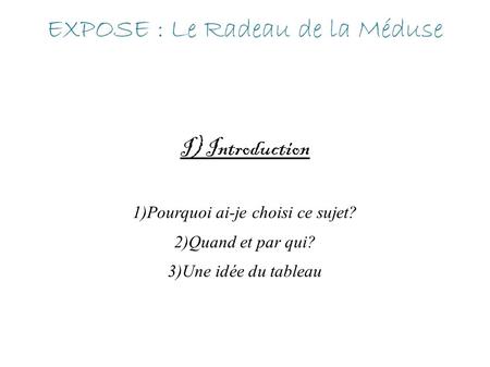 EXPOSE : Le Radeau de la Méduse I) Introduction 1)Pourquoi ai-je choisi ce sujet? 2)Quand et par qui? 3)Une idée du tableau.