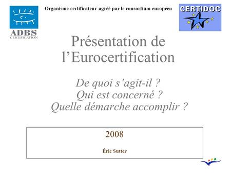 2008 Éric Sutter Présentation de l’Eurocertification De quoi s’agit-il ? Qui est concerné ? Quelle démarche accomplir ? Organisme certificateur agréé par.