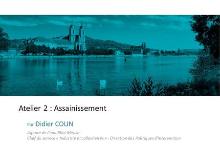 Atelier 2 : Assainissement Par Didier COLIN Agence de l’eau Rhin-Meuse Chef du service « Industrie et collectivités » - Direction des Politiques d’Intervention.