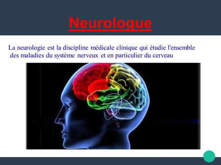 Neurologue La neurologie est la discipline médicale clinique qui étudie l'ensemble des maladies du système nerveux et en particulier du cerveau.
