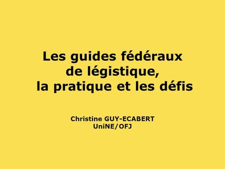 Les guides fédéraux de légistique, la pratique et les défis Christine GUY-ECABERT UniNE/OFJ.