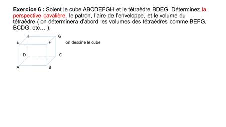 Exercice 6 : Soient le cube ABCDEFGH et le tétraèdre BDEG. Déterminez la perspective cavalière, le patron, l’aire de l’enveloppe, et le volume du tétraèdre.