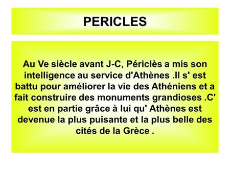 PERICLES Au Ve siècle avant J-C, Périclès a mis son intelligence au service d'Athènes.Il s' est battu pour améliorer la vie des Athéniens et a fait construire.