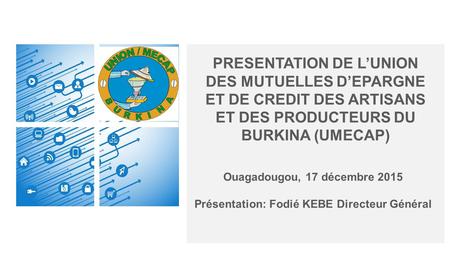 PRESENTATION DE L’UNION DES MUTUELLES D’EPARGNE ET DE CREDIT DES ARTISANS ET DES PRODUCTEURS DU BURKINA (UMECAP) Ouagadougou, 17 décembre 2015 Présentation: