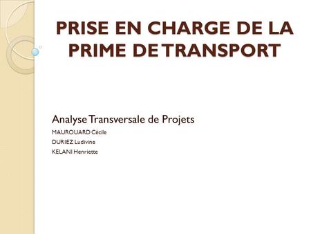 PRISE EN CHARGE DE LA PRIME DE TRANSPORT Analyse Transversale de Projets MAUROUARD Cécile DURIEZ Ludivine KELANI Henriette.