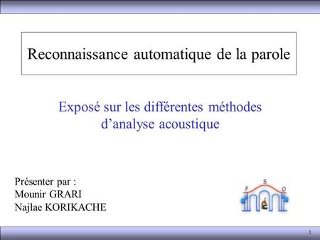 1 Reconnaissance automatique de la parole Exposé sur les différentes méthodes d’analyse acoustique Présenter par : Mounir GRARI Najlae KORIKACHE.