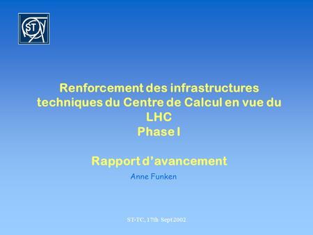 ST-TC, 17th Sept 2002 Renforcement des infrastructures techniques du Centre de Calcul en vue du LHC Phase I Rapport davancement Anne Funken.