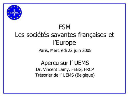 FSM Les sociétés savantes françaises et lEurope Paris, Mercredi 22 juin 2005 Apercu sur l UEMS Dr. Vincent Lamy, FEBG, FRCP Trésorier de l UEMS (Belgique)