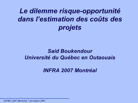 INFRA 2007 Montréal 7 novembre 2007 Le dilemme risque-opportunité dans lestimation des coûts des projets Said Boukendour Université du Québec en Outaouais.