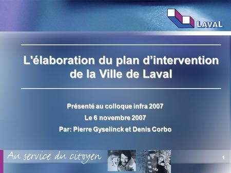 1 Présenté au colloque infra 2007 Le 6 novembre 2007 Par: Pierre Gyselinck et Denis Corbo L'élaboration du plan dintervention de la Ville de Laval.