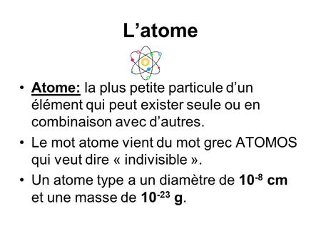 L’atome Atome: la plus petite particule d’un élément qui peut exister seule ou en combinaison avec d’autres. Le mot atome vient du mot grec ATOMOS qui.