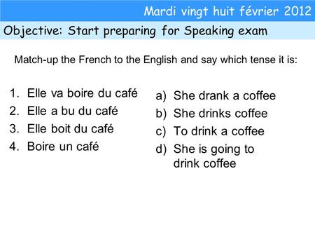 Mardi vingt huit février 2012 Objective: Start preparing for Speaking exam 1.Elle va boire du café 2.Elle a bu du café 3.Elle boit du café 4.Boire un café.