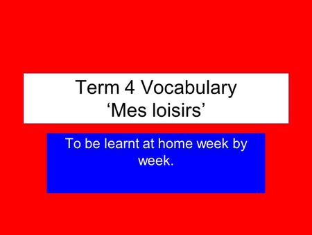 Term 4 Vocabulary Mes loisirs To be learnt at home week by week.