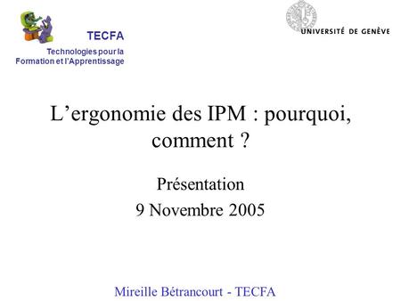 Lergonomie des IPM : pourquoi, comment ? Présentation 9 Novembre 2005 Mireille Bétrancourt - TECFA TECFA Technologies pour la Formation et lApprentissage.