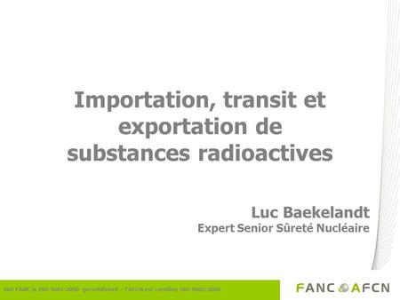 Importation, transit et exportation de substances radioactives Luc Baekelandt Expert Senior Sûreté Nucléaire Het FANC is ISO 9001:2000 gecertifieerd –