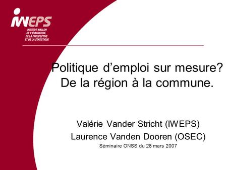Politique demploi sur mesure? De la région à la commune. Valérie Vander Stricht (IWEPS) Laurence Vanden Dooren (OSEC) Séminaire ONSS du 28 mars 2007.