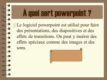 À quoi sert powerpoint ? Le logiciel powerpoint est utilisé pour faire des présentations, des diapositives et des effets de transitions. On peut y insérer.