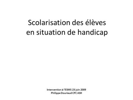 Scolarisation des élèves en situation de handicap Intervention à lESMS 23 juin 2009 Philippe Douriaud CPC ASH.
