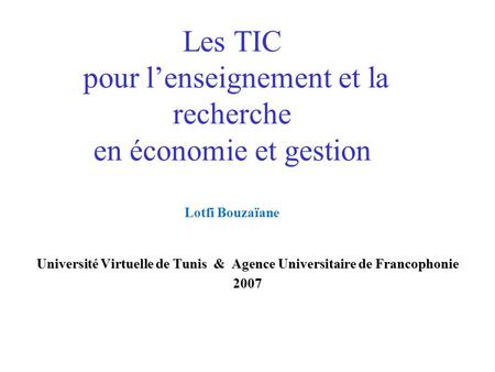 Les TIC pour lenseignement et la recherche en économie et gestion Lotfi Bouzaïane Université Virtuelle de Tunis & Agence Universitaire de Francophonie.