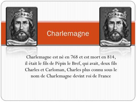 Charlemagne Charlemagne est né en 768 et est mort en 814, il était le fils de Pépin le Bref, qui avait, deux fils Charles et Carloman, Charles plus connu.