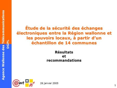 1 Agence Wallonne des Télécommunications 26 janvier 2005 DGPL Étude de la sécurité des échanges électroniques entre la Région wallonne et les pouvoirs.