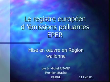 Le registre européen d émissions polluantes EPER Mise en œuvre en Région wallonne par Ir Michel AMAND Premier attaché DGRNE 11 Déc 01 DGRNE 11 Déc 01.